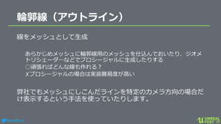 #ue4fest
輪郭線（アウトライン）
線をメッシュとして生成
あらかじめメッシュに輪郭線用のメッシュを仕込んでおいたり、ジオメ
トリシェーダ―などでプロシージャルに生成したりする
○頑張ればどんな線も作れる？
✗プロシージャルの場合は実装難易度が高い
弊社でもメッシュにしこんだラインを特定のカメラ方向の場合だ
け表示するという手法を使っていたりします。
 