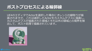 #ue4fest
ポストプロセスによる輪郭線
UE4のエディタでActorを選択した場合にオレンジの縁取りが描
画されますが、これは選択したActorをカスタムデプスに描画し、
カスタムデプスが描画された領域とそれ以外の領域との境界を検
出して、ポスト処理で描画されています。
 