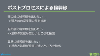 #ue4fest
ポストプロセスによる輪郭線
顎の線に輪郭線を出したい
->顎と首の深度値の差を抽出
服の皺に輪郭線を出したい
->法線の変化が激しいところを抽出
鼻筋に輪郭線を出したい
->視点と法線が垂直に近いところを抽出
 