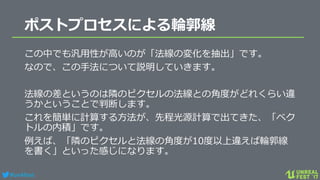 #ue4fest
ポストプロセスによる輪郭線
この中でも汎用性が高いのが「法線の変化を抽出」です。
なので、この手法について説明していきます。
法線の差というのは隣のピクセルの法線との角度がどれくらい違
うかということで判断します。
これを簡単に計算する方法が、先程光源計算で出てきた、「ベク
トルの内積」です。
例えば、「隣のピクセルと法線の角度が10度以上違えば輪郭線
を書く」といった感じになります。
 