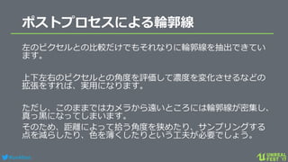#ue4fest
ポストプロセスによる輪郭線
左のピクセルとの比較だけでもそれなりに輪郭線を抽出できてい
ます。
上下左右のピクセルとの角度を評価して濃度を変化させるなどの
拡張をすれば、実用になります。
ただし、このままではカメラから遠いところには輪郭線が密集し、
真っ黒になってしまいます。
そのため、距離によって拾う角度を狭めたり、サンプリングする
点を減らしたり、色を薄くしたりという工夫が必要でしょう。
 