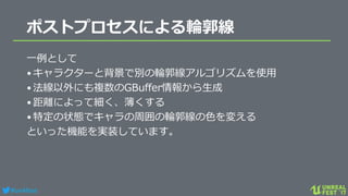 #ue4fest
ポストプロセスによる輪郭線
一例として
•キャラクターと背景で別の輪郭線アルゴリズムを使用
•法線以外にも複数のGBuffer情報から生成
•距離によって細く、薄くする
•特定の状態でキャラの周囲の輪郭線の色を変える
といった機能を実装しています。
 