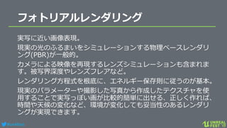 #ue4fest
フォトリアルレンダリング
実写に近い画像表現。
現実の光のふるまいをシミュレーションする物理ベースレンダリ
ング(PBR)が一般的。
カメラによる映像を再現するレンズシミュレーションも含まれま
す。被写界深度やレンズフレアなど。
レンダリング方程式を根底に、エネルギー保存則に従うのが基本。
現実のパラメーターや撮影した写真から作成したテクスチャを使
用することで実写っぽい画が比較的簡単に出せる、正しく作れば、
時間や天候の変化など、環境が変化しても妥当性のあるレンダリ
ングが実現できます。
 