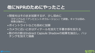 #ue4fest
他にNPRのためにやったこと
•間接光はそのまま加算するが、少し弱めに
マテリアルの「アンビエントオクルージョン」で調整。キャラは弱め、
背景は強めに。
•ポイントライトなども弱めに加算
•カメラに近いときはディテールを加えて手書き感を加える
•影の中の影はIndirect Capsule Shadowの結果を抽出し、ハッ
チングを加えて描画
 