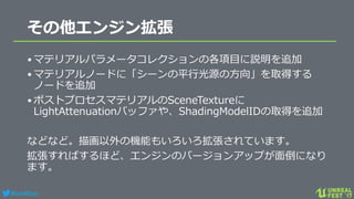 #ue4fest
その他エンジン拡張
•マテリアルパラメータコレクションの各項目に説明を追加
•マテリアルノードに「シーンの平行光源の方向」を取得する
ノードを追加
•ポストプロセスマテリアルのSceneTextureに
LightAttenuationバッファや、ShadingModelIDの取得を追加
などなど。描画以外の機能もいろいろ拡張されています。
拡張すればするほど、エンジンのバージョンアップが面倒になり
ます。
 