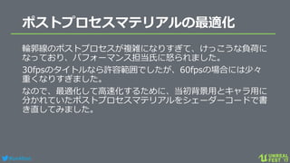 #ue4fest
ポストプロセスマテリアルの最適化
輪郭線のポストプロセスが複雑になりすぎて、けっこうな負荷に
なっており、パフォーマンス担当氏に怒られました。
30fpsのタイトルなら許容範囲でしたが、60fpsの場合には少々
重くなりすぎました。
なので、最適化して高速化するために、当初背景用とキャラ用に
分かれていたポストプロセスマテリアルをシェーダーコードで書
き直してみました。
 