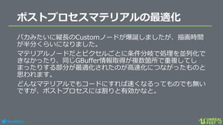 #ue4fest
ポストプロセスマテリアルの最適化
バカみたいに縦長のCustomノードが爆誕しましたが、描画時間
が半分くらいになりました。
マテリアルノードだとピクセルごとに条件分岐で処理を並列化で
きなかったり、同じGBuffer情報取得が複数箇所で重複してし
まったりする部分が最適化されたのが高速化につながったものと
思われます。
どんなマテリアルでもコードにすれば速くなるってものでも無い
ですが、ポストプロセスには割りと有効かなと。
 