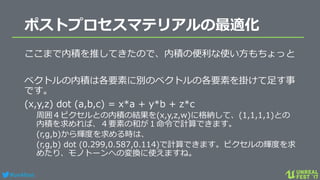 #ue4fest
ポストプロセスマテリアルの最適化
ここまで内積を推してきたので、内積の便利な使い方もちょっと
ベクトルの内積は各要素に別のベクトルの各要素を掛けて足す事
です。
(x,y,z) dot (a,b,c) = x*a + y*b + z*c
周囲４ピクセルとの内積の結果を(x,y,z,w)に格納して、(1,1,1,1)との
内積を求めれば、４要素の和が１命令で計算できます。
(r,g,b)から輝度を求める時は、
(r,g,b) dot (0.299,0.587,0.114)で計算できます。ピクセルの輝度を求
めたり、モノトーンへの変換に使えますね。
 