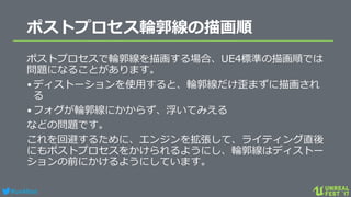 #ue4fest
ポストプロセス輪郭線の描画順
ポストプロセスで輪郭線を描画する場合、UE4標準の描画順では
問題になることがあります。
•ディストーションを使用すると、輪郭線だけ歪まずに描画され
る
•フォグが輪郭線にかからず、浮いてみえる
などの問題です。
これを回避するために、エンジンを拡張して、ライティング直後
にもポストプロセスをかけられるようにし、輪郭線はディストー
ションの前にかけるようにしています。
 