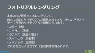 #ue4fest
フォトリアルレンダリング
本来UE4が得意とするレンダリング。
PBRに対応したマテリアルが用意されており、少ないパラメー
ターで写実的なマテリアルが簡単に作れます。
•カラー（色）
•ノーマル（法線）
•ラフネス（表面の粗さ）
•スペキュラ（反射率）
•メタリック（金属度）
これらを正しく設定すれば望む質感を得られます。
 