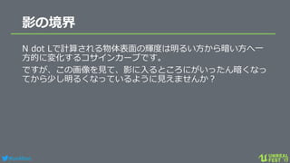 #ue4fest
影の境界
N dot Lで計算される物体表面の輝度は明るい方から暗い方へ一
方的に変化するコサインカーブです。
ですが、この画像を見て、影に入るところにがいったん暗くなっ
てから少し明るくなっているように見えませんか？
 