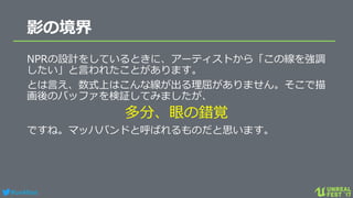 #ue4fest
影の境界
NPRの設計をしているときに、アーティストから「この線を強調
したい」と言われたことがあります。
とは言え、数式上はこんな線が出る理屈がありません。そこで描
画後のバッファを検証してみましたが、
多分、眼の錯覚
ですね。マッハバンドと呼ばれるものだと思います。
 
