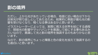 #ue4fest
影の境界
ただし、上から光があたっている場合、地面に近い場合は下から
反射光が照り返しとしてあたるため、結果的に側面が最も光の影
響を受けなくなり、暗くなる事はあるかと思います。
イラストレーターによっては、実際に視える世界を絵にする過程
で、間接光の影響やマッハバンドを意識して絵にする事もあるみ
たいなので、意識して光と影の境界を強調するのもありかなと思
います。
なので、影の境界にちょっと輝度と色の変化を加えて強調するの
も面白いと思います。
 