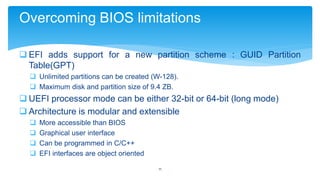 Overcoming BIOS limitations
 EFI adds support for a new partition scheme : GUID Partition
Table(GPT)
 Unlimited partitions can be created (W-128).
 Maximum disk and partition size of 9.4 ZB.

 UEFI processor mode can be either 32-bit or 64-bit (long mode)
 Architecture is modular and extensible





More accessible than BIOS
Graphical user interface
Can be programmed in C/C++
EFI interfaces are object oriented
11

 