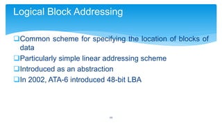 Logical Block Addressing
Common scheme for specifying the location of blocks of
data
Particularly simple linear addressing scheme
Introduced as an abstraction
In 2002, ATA-6 introduced 48-bit LBA

20

 