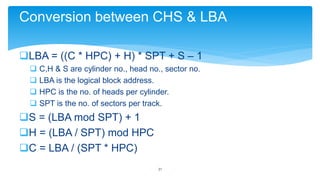 Conversion between CHS & LBA
LBA = ((C * HPC) + H) * SPT + S – 1





C,H & S are cylinder no., head no., sector no.
LBA is the logical block address.
HPC is the no. of heads per cylinder.
SPT is the no. of sectors per track.

S = (LBA mod SPT) + 1
H = (LBA / SPT) mod HPC
C = LBA / (SPT * HPC)
21

 