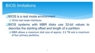 BIOS limitations
BIOS is a real mode environment
 16-bit real mode interfaces.

BIOS systems with MBR disks use 32-bit values to
describe the starting offset and length of a partition
 MBR allows a maximum disk size of approx. 2.2 TB and a maximum
of four primary partitions.

7

 