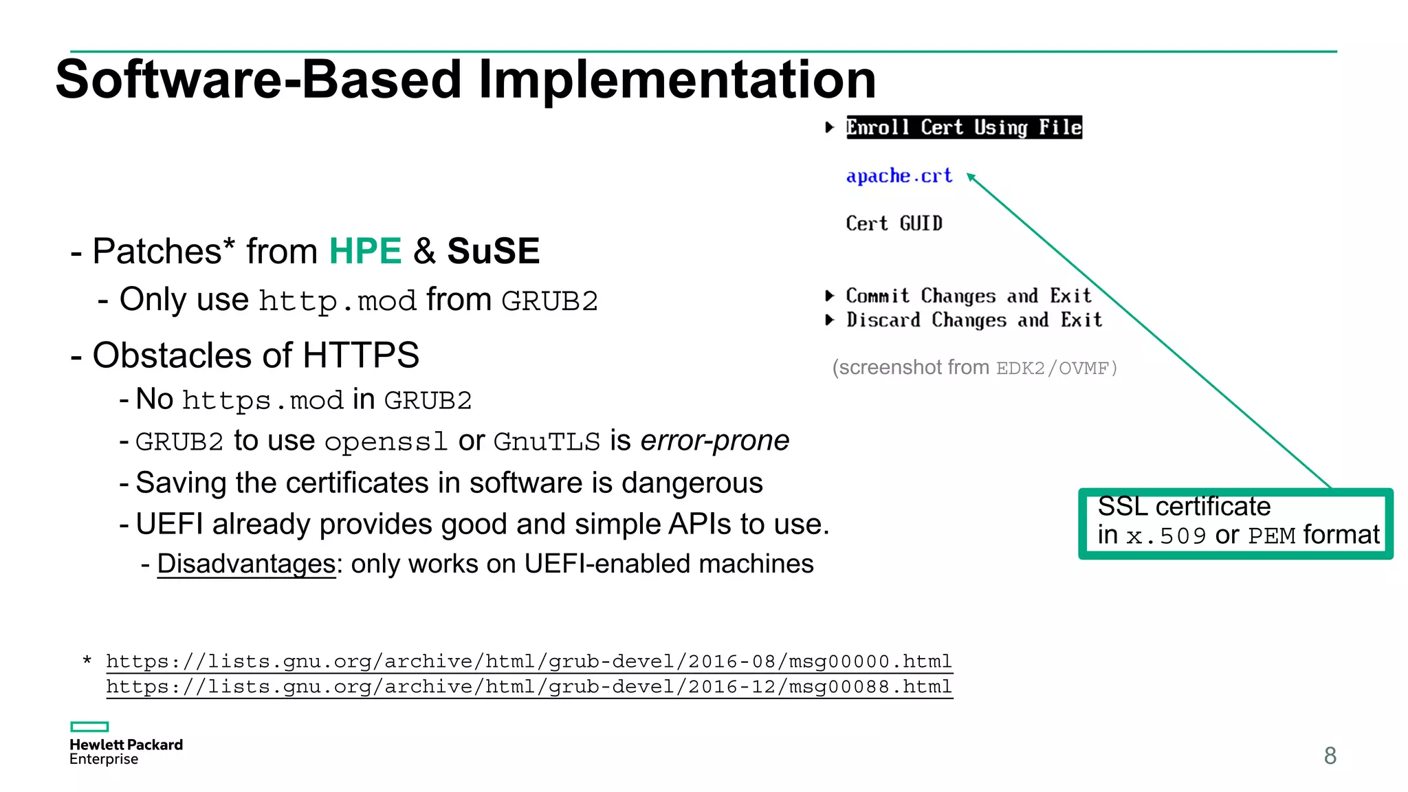Software-Based Implementation
- Patches* from HPE & SuSE
- Only use http.mod from GRUB2
- Obstacles of HTTPS
- No https.mod in GRUB2
- GRUB2 to use openssl or GnuTLS is error-prone
- Saving the certificates in software is dangerous
- UEFI already provides good and simple APIs to use.
- Disadvantages: only works on UEFI-enabled machines
8
* https://lists.gnu.org/archive/html/grub-devel/2016-08/msg00000.html
https://lists.gnu.org/archive/html/grub-devel/2016-12/msg00088.html
(screenshot from EDK2/OVMF)
SSL certificate
in x.509 or PEM format
 