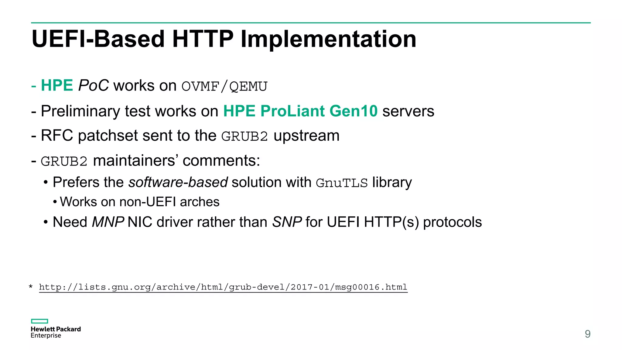 UEFI-Based HTTP Implementation
- HPE PoC works on OVMF/QEMU
- Preliminary test works on HPE ProLiant Gen10 servers
- RFC patchset sent to the GRUB2 upstream
- GRUB2 maintainers’ comments:
• Prefers the software-based solution with GnuTLS library
• Works on non-UEFI arches
• Need MNP NIC driver rather than SNP for UEFI HTTP(s) protocols
9
* http://lists.gnu.org/archive/html/grub-devel/2017-01/msg00016.html
 