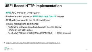 UEFI-Based HTTP Implementation
- HPE PoC works on OVMF/QEMU
- Preliminary test works on HPE ProLiant Gen10 servers
- RFC patchset sent to the GRUB2 upstream
- GRUB2 maintainers’ comments:
• Prefers the software-based solution with GnuTLS library
• Works on non-UEFI arches
• Need MNP NIC driver rather than SNP for UEFI HTTP(s) protocols
9
* http://lists.gnu.org/archive/html/grub-devel/2017-01/msg00016.html
 