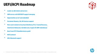 © Copyright 2014 Hewlett-Packard Development Company, L.P. The information contained herein is subject to change without notice.11
UEFI/ACPI Roadmap
• Leader on x86 clients and servers
• ARM servers with UEFI/ACPI support emerging
• Opportunities on IoT and embedded
• Persistent Memory, SD, UFS devices support
• More work related to Security & Resiliency (TLS, Trusted Recovery,
SmartCard, NoExecute, Variable Lock, Crypto I/F, RAM redundancy)
• Boot from HTTP (RamDisk device path)
• REST protocol
• Wifi, Bluetooth support
 