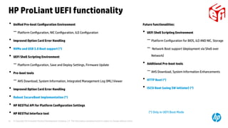 © Copyright 2014 Hewlett-Packard Development Company, L.P. The information contained herein is subject to change without notice.16
• Unified Pre-boot Configuration Environment
− Platform Configuration, NIC Configuration, iLO Configuration
• Improved Option Card Error Handling
• NVMe and USB 3.0 Boot support (*)
• UEFI Shell Scripting Environment
− Platform Configuration, Save and Deploy Settings, Firmware Update
• Pre-boot tools
− AHS Download, System Information, Integrated Management Log (IML) Viewer
• Improved Option Card Error Handling
• Robust SecureBoot Implementation (*)
• HP RESTful API for Platform Configuration Settings
• HP RESTful Interface tool
HP ProLiant UEFI functionality
(*) Only in UEFI Boot Mode
Future functionalities:
• UEFI Shell Scripting Environment
−Platform Configuration for BIOS, iLO AND NIC, Storage
− Network Boot support (deployment via Shell over
Network)
• Additional Pre-boot tools
−AHS Download, System Information Enhancements
• HTTP Boot (*)
• ISCSI Boot (using SW initiator) (*)
 