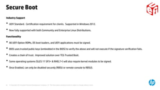 © Copyright 2014 Hewlett-Packard Development Company, L.P. The information contained herein is subject to change without notice.18
Industry Support
• UEFI Standard. Certification requirement for clients. Supported in Windows 2012.
• Now fully supported with both Community and Enterprise Linux Distributions.
Functionality
• All UEFI Option ROMs, OS boot loaders, and UEFI applications must be signed.
• BIOS uses trusted public keys (embedded in the BIOS) to verify the above and will not execute if the signature verification fails.
• Creates a chain of trust. Improved solution over TCG Trusted Boot.
• Some operating systems (SLES 11 SP3+ & RHEL7+) will also require kernel modules to be signed.
• Once Enabled, can only be disabled securely (RBSU or remote console to RBSU).
Secure Boot
 