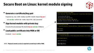© Copyright 2014 Hewlett-Packard Development Company, L.P. The information contained herein is subject to change without notice.24
●
Generate a certificate/key pair
# openssl req -new -x509 -newkey rsa:2048 -sha256 -keyout key.asc 
-out cert.der -outform der -nodes -days 4745 -subj "yourname"
●
Sign kernel module with private key
# /usr/src/linux/scripts/sign-file sha256 key.asc cert.der e1000e.ko
●
Load public certificate into MOK or DB
# mokutil --import cert.der
NOTE: Physical console access is required to enroll keys in DB or MOK.
Secure Boot on Linux: kernel module signing
 