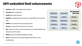 © Copyright 2014 Hewlett-Packard Development Company, L.P. The information contained herein is subject to change without notice.28
UEFI embedded Shell enhancements
• WebClient and FTP : for scriptable network transfers
• SysConfig platform configuration
• SysInfo Collect system inventory
• FWUpdate for updating firmware components, including BIOS, NICs, and storage
cards.
• RAMDisk : for provisioning temporary staging locations
• Compress : to reduce data transferred over the network.
• Boot : seamless transition to other boot targets (such as a downloaded OS image)
without the need for a reboot.
• IMLView : Export the Integrated Management Log (IML)
• AHS CLI to download the Active Health Subsystem (AHS) data for service
troubleshooting
 