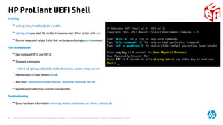 © Copyright 2014 Hewlett-Packard Development Company, L.P. The information contained herein is subject to change without notice.29
Scripting
− echo, if / else / endIf, shift, for / endfor
− startup.nsh auto start file similar to Autoexec.bat. Other scripts with .nsh
− Comma separated output (-sfo) that can be parsed using a parse command
Files manipulation
− Can read any FAT16 and FAT32
− Standard commands:
md, rd, cd, cp/copy, del, dir/ls, atrib, alias, touch, setsize, comp, ver, vol
− File editing (edit) and viewing (type)
− And more : eficompress/efidecompress, date/time, timezone, set, etc…
− Input/output redirection from/to consoles/files
Troubleshooting
− Dump hardware information: memmap, dmem, smbiosview, pci, drivers, devices, dh
HP ProLiant UEFI Shell
 