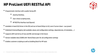 © Copyright 2014 Hewlett-Packard Development Company, L.P. The information contained herein is subject to change without notice.37
• Programmatic interface with a public facing API
●
Used by OneView,
●
User-choice scripting tools,
●
HP RESTful Interface tool (hprest).
• Available in-band (iLO driver in the OS) and out-of-band (https to iLO, even if server down – aux power)
• Published Schema/Registry (all available values and configuration settings, dependencies, UI metadata, ...)
• Supports UEFI and iLO as of now and NIC and storage in the future
• Human readable data (JSON) with Name/Value pairs for all configuration settings
• Enables customer scripting as well as building block for HP tools
HP ProLiant UEFI RESTful API
 