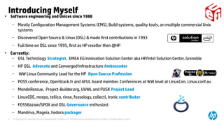 © Copyright 2014 Hewlett-Packard Development Company, L.P. The information contained herein is subject to change without notice.4
Introducing Myself●
Software engineering and Unices since 1988
– Mostly Configuration Management Systems (CMS), Build systems, quality tools, on multiple commercial Unix
systems
– Discovered Open Source & Linux (OSL) & made first contributions in 1993
– Full time on OSL since 1995, first as HP reseller then @HP
●
Currently:
– OSL Technology Strategist, EMEA EG Innovation Solution Center aka HP/Intel Solution Center, Grenoble
– HP OSL Advocate and Converged Infrastructure Ambassador
– WW Linux Community Lead for the HP Open Source Profession
– POSS conference, OpenStack.fr and AFUL board member. Conferences at WW level at LinuxCon, Linux.conf.au
– MondoRescue, Project-Builder.org, UUWL and PUSK Project Lead
– LinuxCOE, mrepo, tellico, rinse, fossology, collectl, Ironic contributor
– FOSSBazaar/SPDX and OSL Governance enthusiast
– Mandriva, Mageia, Fedora packager
 