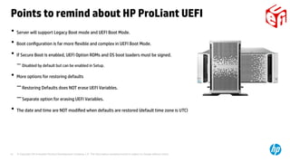 © Copyright 2014 Hewlett-Packard Development Company, L.P. The information contained herein is subject to change without notice.41
• Server will support Legacy Boot mode and UEFI Boot Mode.
• Boot configuration is far more flexible and complex in UEFI Boot Mode.
• If Secure Boot is enabled, UEFI Option ROMs and OS boot loaders must be signed.
−Disabled by default but can be enabled in Setup.
• More options for restoring defaults
−Restoring Defaults does NOT erase UEFI Variables.
−Separate option for erasing UEFI Variables.
• The date and time are NOT modified when defaults are restored (default time zone is UTC)
Points to remind about HP ProLiant UEFI
 