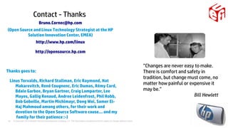 © Copyright 2014 Hewlett-Packard Development Company, L.P. The information contained herein is subject to change without notice.43
”Changes are never easy to make.
There is comfort and safety in
tradition, but change must come, no
matter how painful or expensive it
may be.”
Bill Hewlett
Bruno.Cornec@hp.com
(Open Source and Linux Technology Strategist at the HP
Solution Innovation Center, EMEA)
http://www.hp.com/linux
http://opensource.hp.com
Thanks goes to:
Linus Torvalds, Richard Stallman, Eric Raymond, Nat
Makarevitch, René Cougnenc, Eric Dumas, Rémy Card,
Bdale Garbee, Bryan Gartner, Craig Lamparter, Lee
Mayes, Gallig Renaud, Andree Leidenfrost, Phil Robb,
Bob Gobeille, Martin Michlmayr, Dong Wei, Samer El-
Haj Mahmoud among others, for their work and
devotion to the Open Source Software cause... and my
family for their patience :-)
Contact - Thanks
 