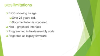 BIOS limitations 
 BIOS showing its age 
Over 25 years old. 
Documentation is scattered. 
 Non – graphical interface 
 Programmed in hex/assembly code 
 Regarded as legacy firmware 
11 
 