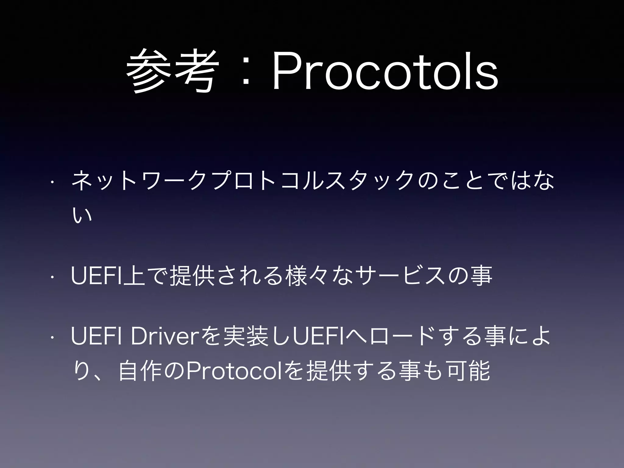 参考：Procotols 
• ネットワークプロトコルスタックのことではな 
い 
• UEFI上で提供される様々なサービスの事 
• UEFI Driverを実装しUEFIへロードする事によ 
り、自作のProtocolを提供する事も可能 
 