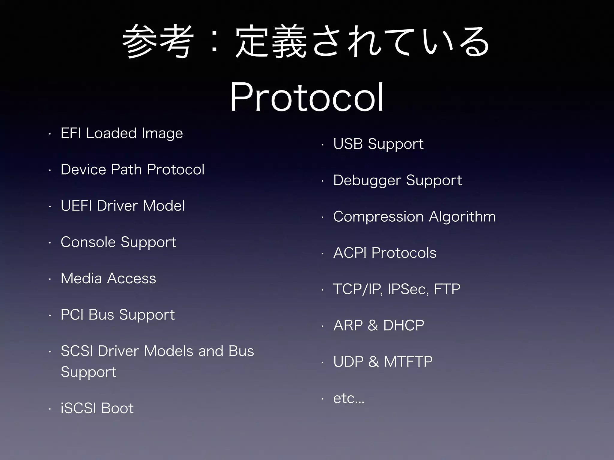 参考：定義されている 
Protocol 
• EFI Loaded Image 
• Device Path Protocol 
• UEFI Driver Model 
• Console Support 
• Media Access 
• PCI Bus Support 
• SCSI Driver Models and Bus 
Support 
• iSCSI Boot 
• USB Support 
• Debugger Support 
• Compression Algorithm 
• ACPI Protocols 
• TCP/IP, IPSec, FTP 
• ARP & DHCP 
• UDP & MTFTP 
• etc... 
 