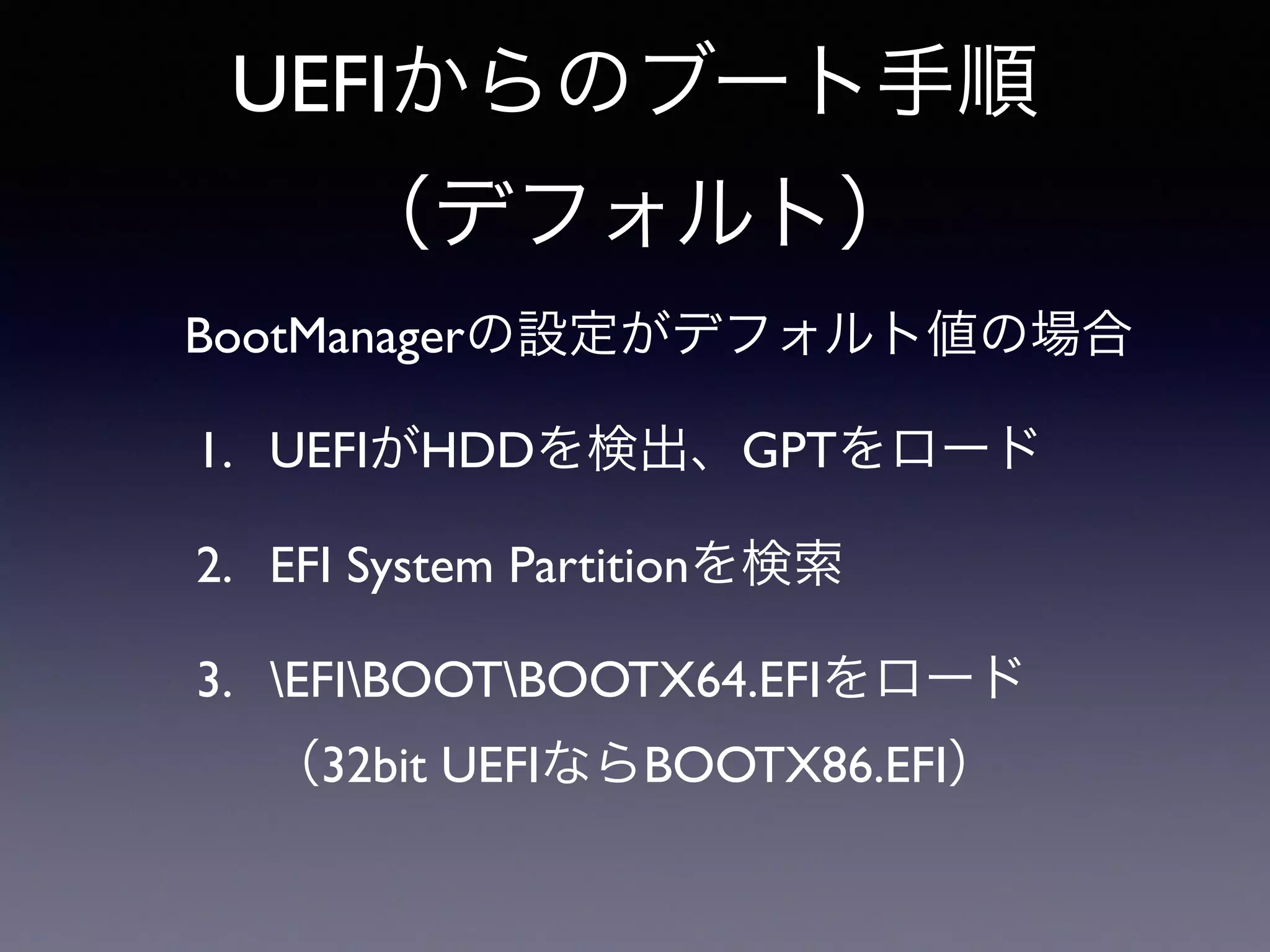 UEFIからのブート手順 
（デフォルト） 
BootManagerの設定がデフォルト値の場合 
1. UEFIがHDDを検出、GPTをロード 
2. EFI System Partitionを検索 
3. EFIBOOTBOOTX64.EFIをロード 
（32bit UEFIならBOOTX86.EFI） 
 