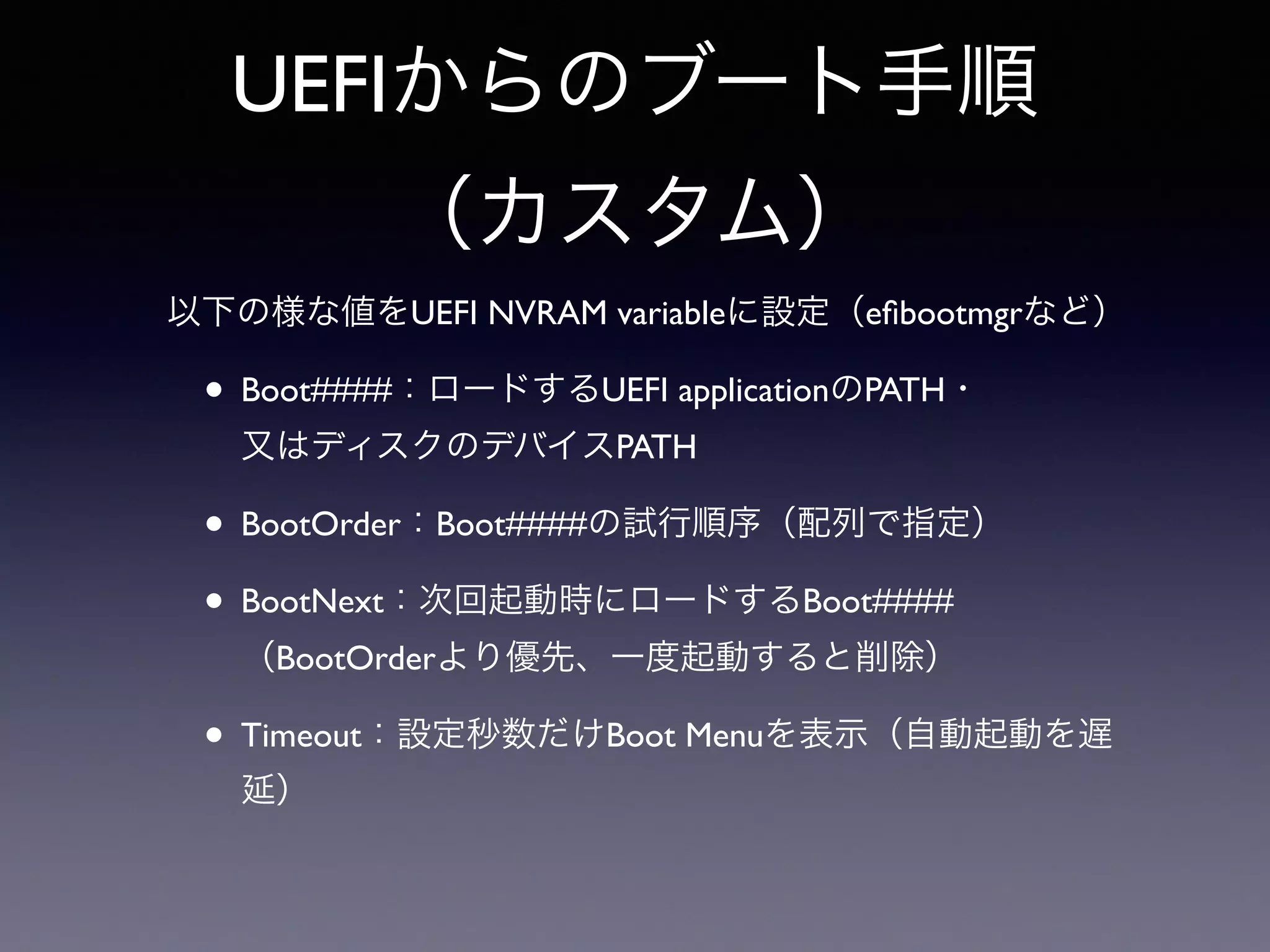 UEFIからのブート手順 
（カスタム） 
以下の様な値をUEFI NVRAM variableに設定（efibootmgrなど） 
• Boot####：ロードするUEFI applicationのPATH・ 
又はディスクのデバイスPATH 
• BootOrder：Boot####の試行順序（配列で指定） 
• BootNext：次回起動時にロードするBoot#### 
（BootOrderより優先、一度起動すると削除） 
• Timeout：設定秒数だけBoot Menuを表示（自動起動を遅 
延） 
 