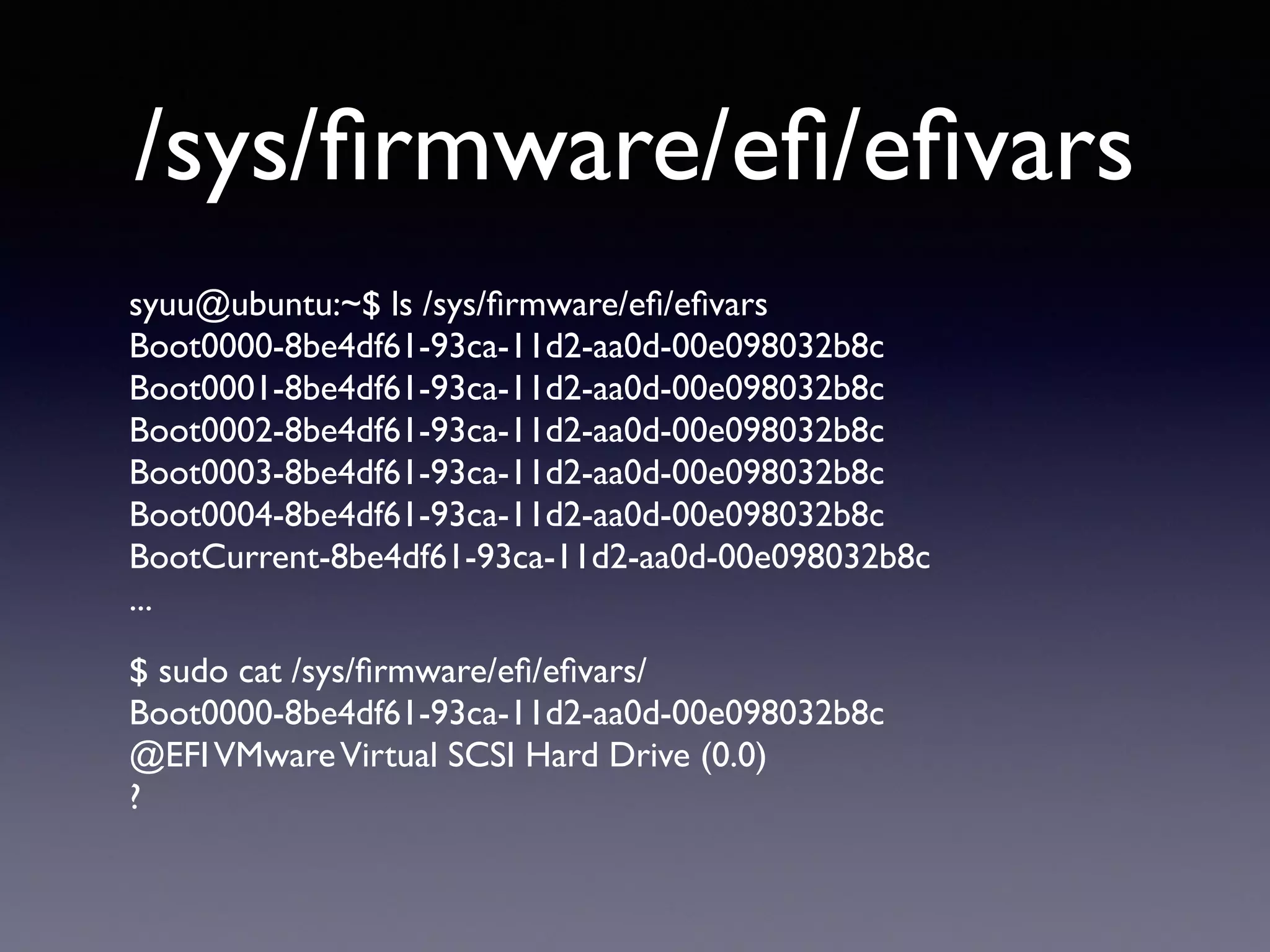 /sys/firmware/efi/efivars 
syuu@ubuntu:~$ ls /sys/firmware/efi/efivars 
Boot0000-8be4df61-93ca-11d2-aa0d-00e098032b8c 
Boot0001-8be4df61-93ca-11d2-aa0d-00e098032b8c 
Boot0002-8be4df61-93ca-11d2-aa0d-00e098032b8c 
Boot0003-8be4df61-93ca-11d2-aa0d-00e098032b8c 
Boot0004-8be4df61-93ca-11d2-aa0d-00e098032b8c 
BootCurrent-8be4df61-93ca-11d2-aa0d-00e098032b8c 
... 
$ sudo cat /sys/firmware/efi/efivars/ 
Boot0000-8be4df61-93ca-11d2-aa0d-00e098032b8c 
@EFI VMware Virtual SCSI Hard Drive (0.0) 
? 
 