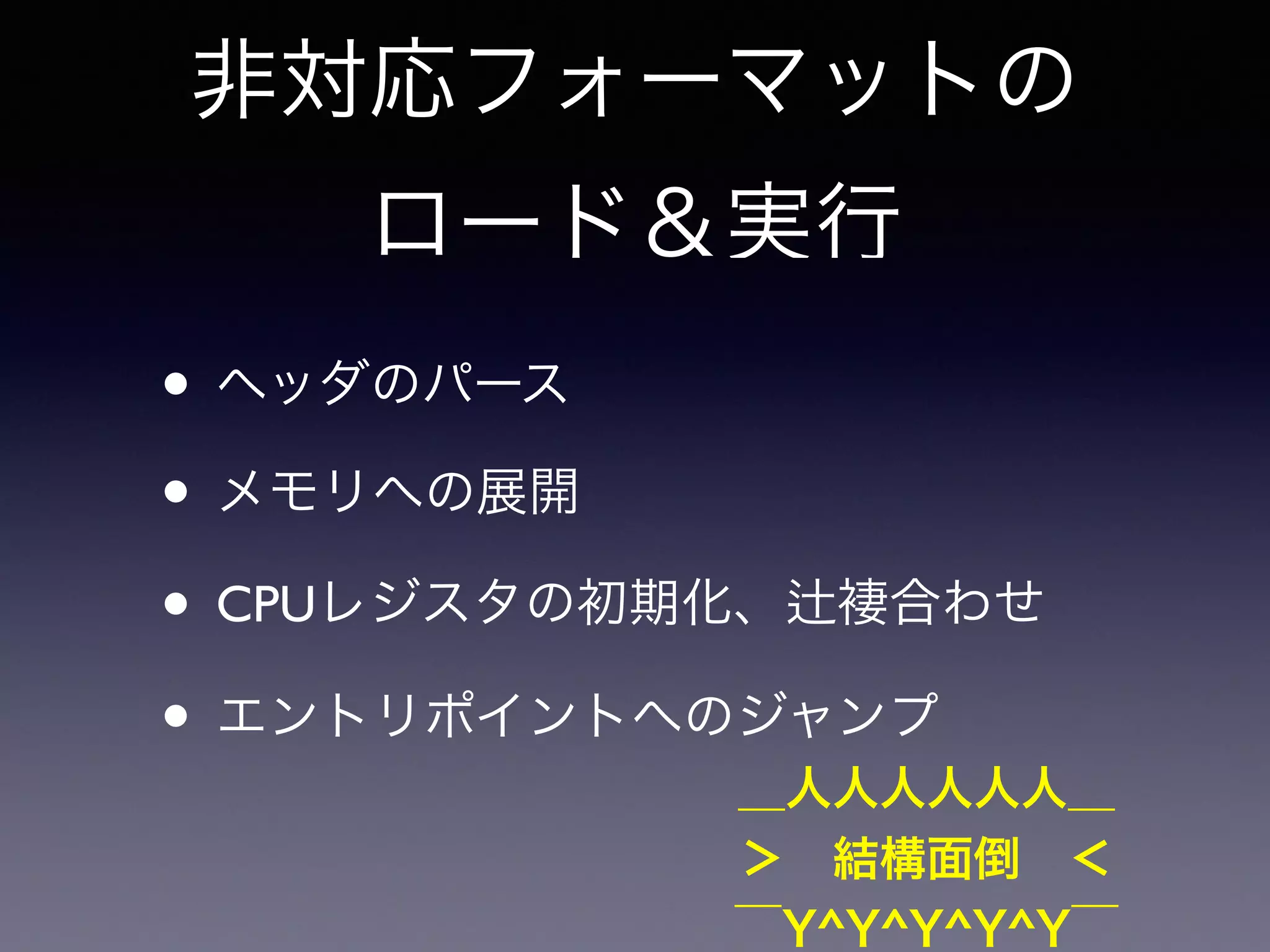 非対応フォーマットの 
ロード＆実行 
• ヘッダのパース 
• メモリへの展開 
• CPUレジスタの初期化、辻褄合わせ 
• エントリポイントへのジャンプ 
＿人人人人人人＿ 
＞　結構面倒　＜ 
‾Y^Y^Y^Y^Y‾ 
 