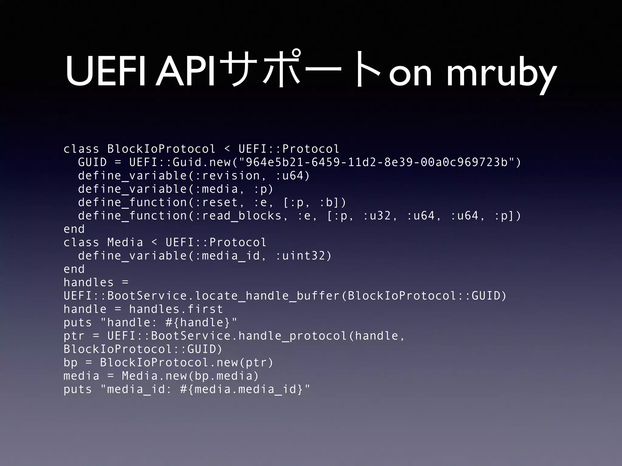 UEFI APIサポートon mruby 
class BlockIoProtocol < UEFI::Protocol 
GUID = UEFI::Guid.new("964e5b21-6459-11d2-8e39-00a0c969723b") 
define_variable(:revision, :u64) 
define_variable(:media, :p) 
define_function(:reset, :e, [:p, :b]) 
define_function(:read_blocks, :e, [:p, :u32, :u64, :u64, :p]) 
end 
class Media < UEFI::Protocol 
define_variable(:media_id, :uint32) 
end 
handles = 
UEFI::BootService.locate_handle_buffer(BlockIoProtocol::GUID) 
handle = handles.first 
puts "handle: #{handle}" 
ptr = UEFI::BootService.handle_protocol(handle, 
BlockIoProtocol::GUID) 
bp = BlockIoProtocol.new(ptr) 
media = Media.new(bp.media) 
puts "media_id: #{media.media_id}" 
 