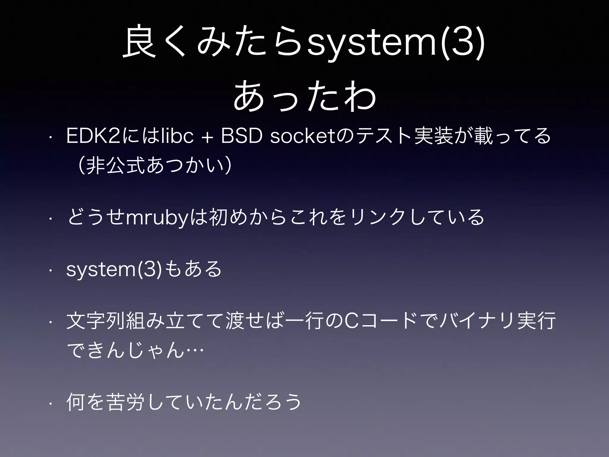 良くみたらsystem(3) 
あったわ 
• EDK2にはlibc + BSD socketのテスト実装が載ってる 
（非公式あつかい） 
• どうせmrubyは初めからこれをリンクしている 
• system(3)もある 
• 文字列組み立てて渡せば一行のCコードでバイナリ実行 
できんじゃん… 
• 何を苦労していたんだろう 
 