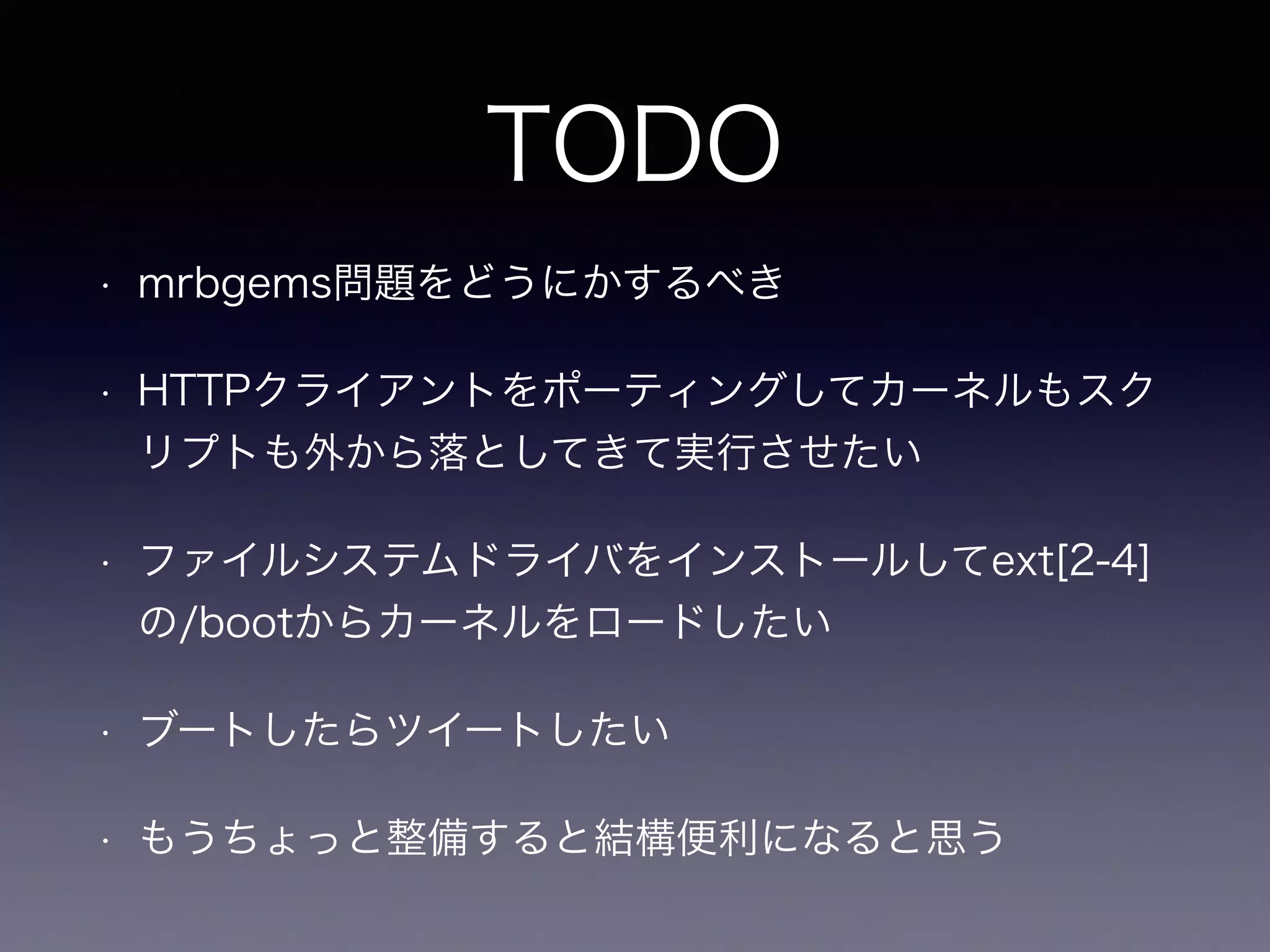 TODO 
• mrbgems問題をどうにかするべき 
• HTTPクライアントをポーティングしてカーネルもスク 
リプトも外から落としてきて実行させたい 
• ファイルシステムドライバをインストールしてext[2-4] 
の/bootからカーネルをロードしたい 
• ブートしたらツイートしたい 
• もうちょっと整備すると結構便利になると思う 
 