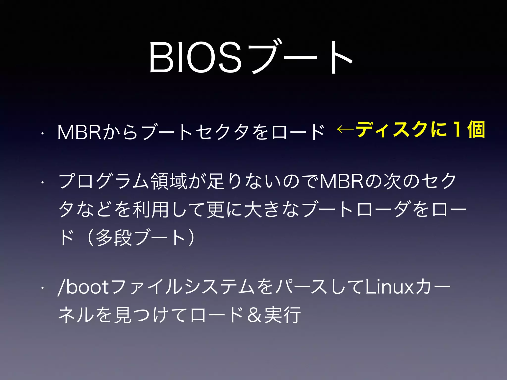 BIOSブート 
←ディスクに１個 
• MBRからブートセクタをロード 
• プログラム領域が足りないのでMBRの次のセク 
タなどを利用して更に大きなブートローダをロー 
ド（多段ブート） 
• /bootファイルシステムをパースしてLinuxカー 
ネルを見つけてロード＆実行 
 