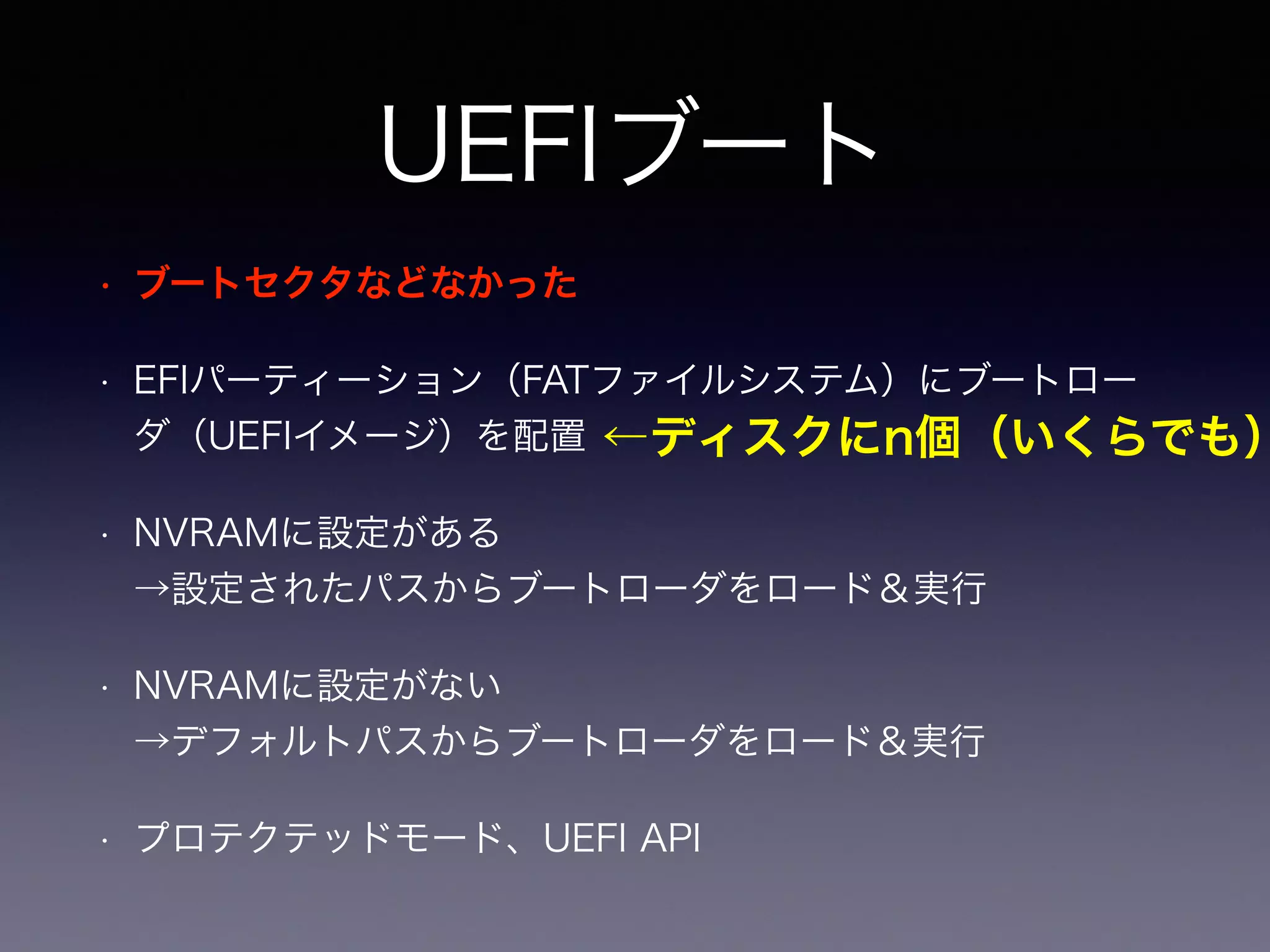 UEFIブート 
• ブートセクタなどなかった 
• EFIパーティーション（FATファイルシステム）にブートロー 
ダ（UEFIイメージ）を配置 
• NVRAMに設定がある 
→設定されたパスからブートローダをロード＆実行 
• NVRAMに設定がない 
→デフォルトパスからブートローダをロード＆実行 
• プロテクテッドモード、UEFI API 
←ディスクにn個（いくらでも） 
 