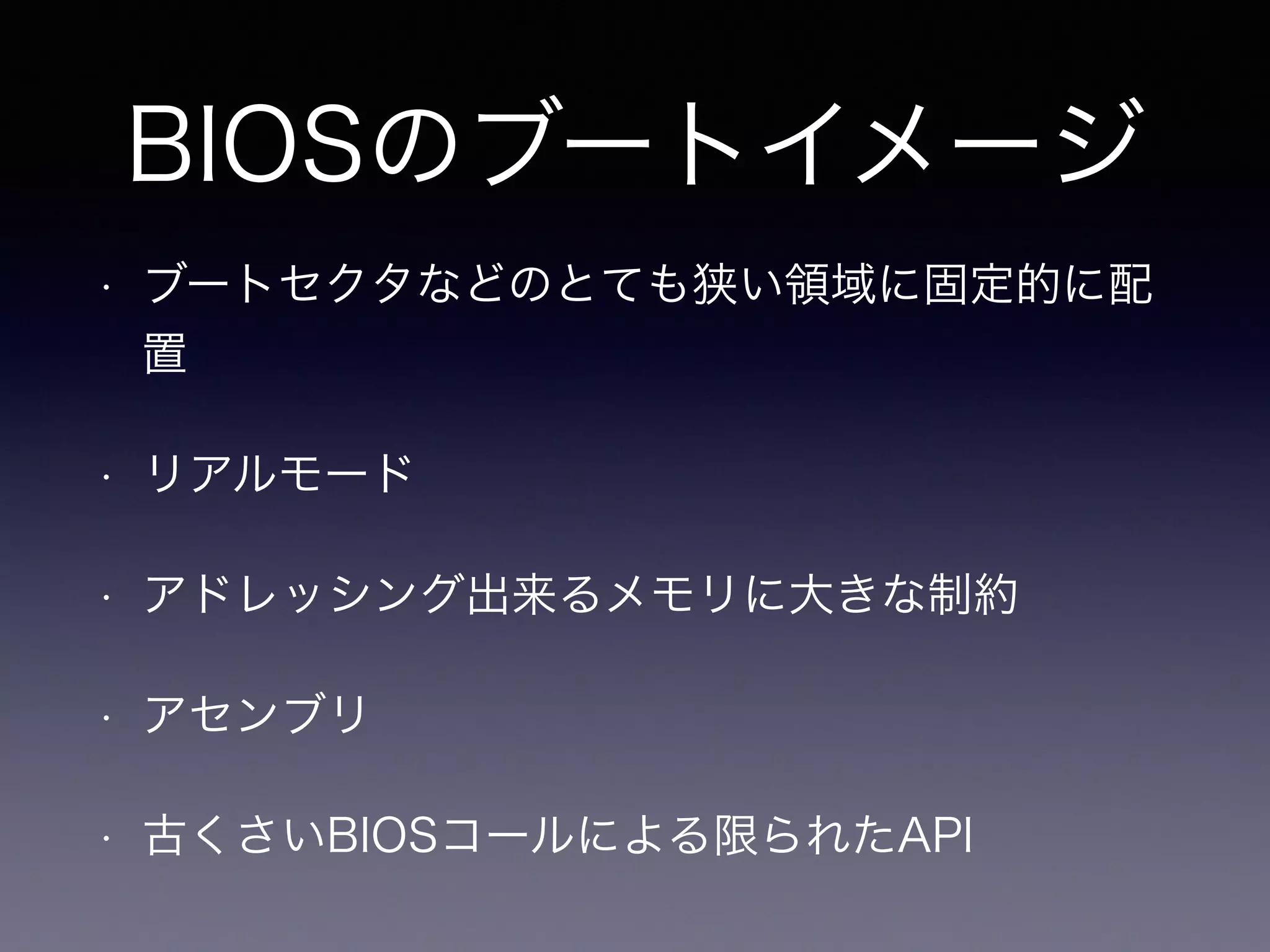 BIOSのブートイメージ 
• ブートセクタなどのとても狭い領域に固定的に配 
置 
• リアルモード 
• アドレッシング出来るメモリに大きな制約 
• アセンブリ 
• 古くさいBIOSコールによる限られたAPI 
 