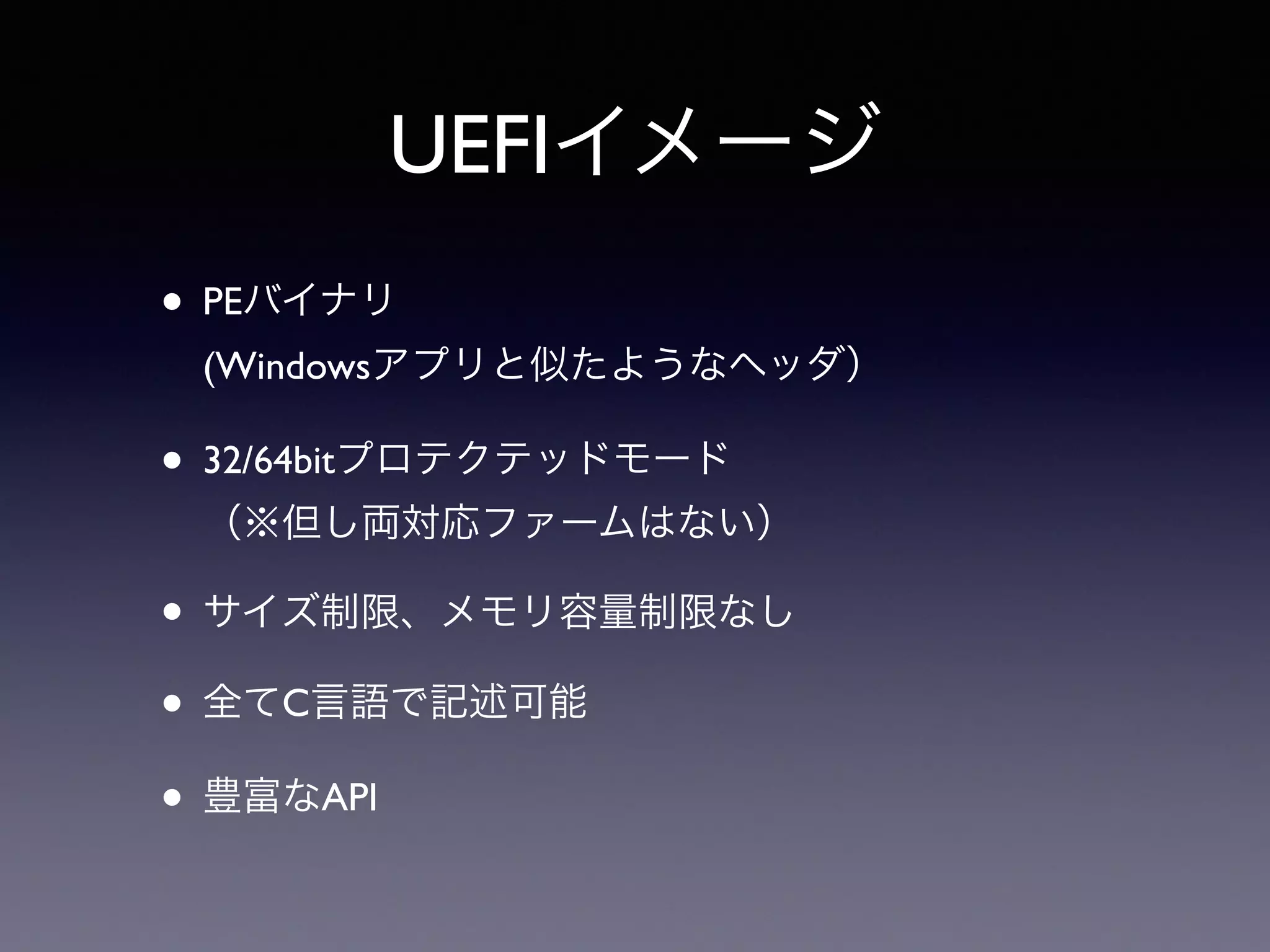 UEFIイメージ 
• PEバイナリ 
(Windowsアプリと似たようなヘッダ） 
• 32/64bitプロテクテッドモード 
（※但し両対応ファームはない） 
• サイズ制限、メモリ容量制限なし 
• 全てC言語で記述可能 
• 豊富なAPI 
 