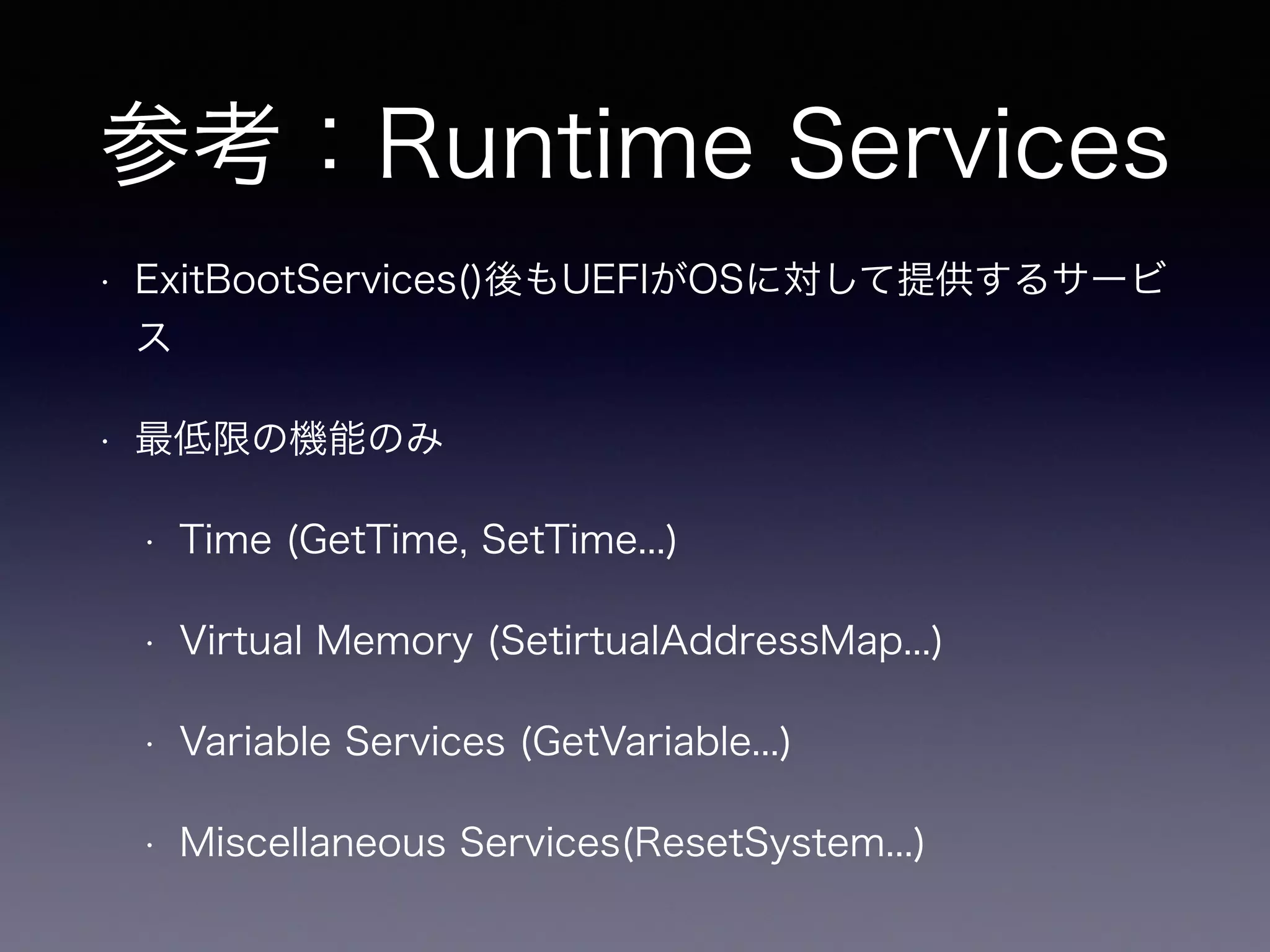 参考：Runtime Services 
• ExitBootServices()後もUEFIがOSに対して提供するサービ 
ス 
• 最低限の機能のみ 
• Time (GetTime, SetTime...) 
• Virtual Memory (SetirtualAddressMap...) 
• Variable Services (GetVariable...) 
• Miscellaneous Services(ResetSystem...) 
 