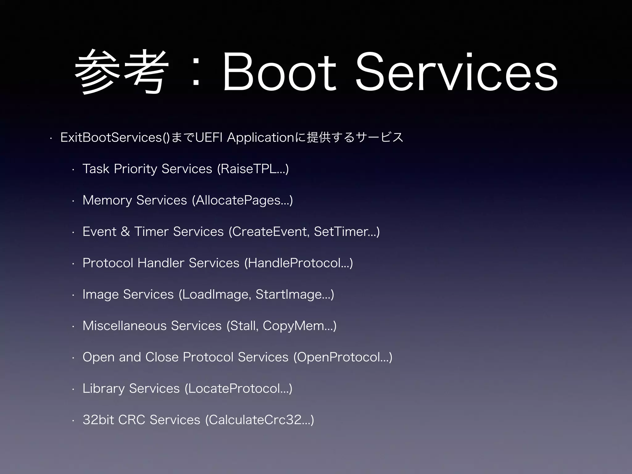 参考：Boot Services 
• ExitBootServices()までUEFI Applicationに提供するサービス 
• Task Priority Services (RaiseTPL...) 
• Memory Services (AllocatePages...) 
• Event & Timer Services (CreateEvent, SetTimer...) 
• Protocol Handler Services (HandleProtocol...) 
• Image Services (LoadImage, StartImage...) 
• Miscellaneous Services (Stall, CopyMem...) 
• Open and Close Protocol Services (OpenProtocol...) 
• Library Services (LocateProtocol...) 
• 32bit CRC Services (CalculateCrc32...) 
 